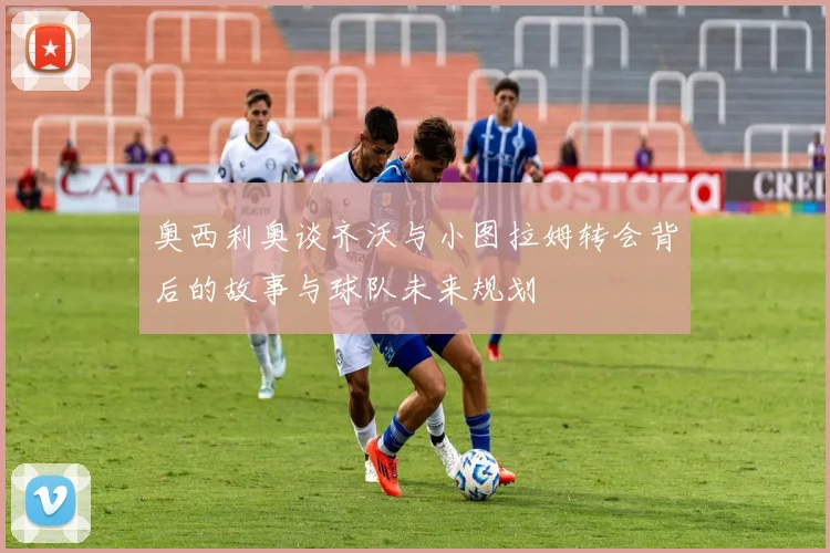 奥西利奥谈齐沃与小图拉姆转会背后的故事与球队未来规划