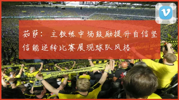 茹萨：主教练中场鼓励提升自信坚信能逆转比赛展现球队风格