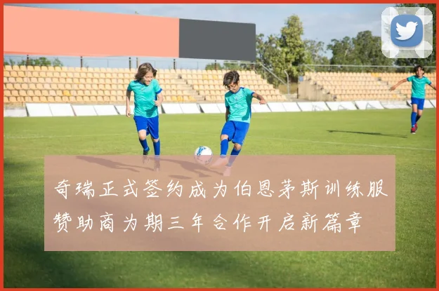 奇瑞正式签约成为伯恩茅斯训练服赞助商为期三年合作开启新篇章