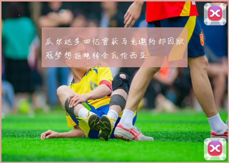 瓜尔达多回忆曾获马竞邀约却因欧冠梦想拒绝转会瓦伦西亚