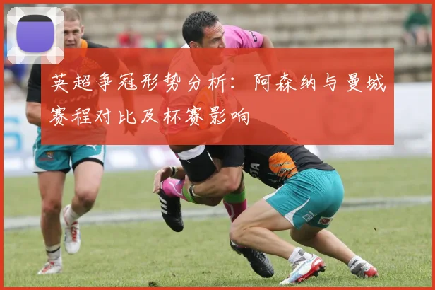 英超争冠形势分析：阿森纳与曼城赛程对比及杯赛影响