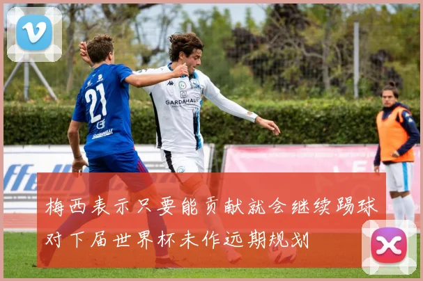 梅西表示只要能贡献就会继续踢球对下届世界杯未作远期规划