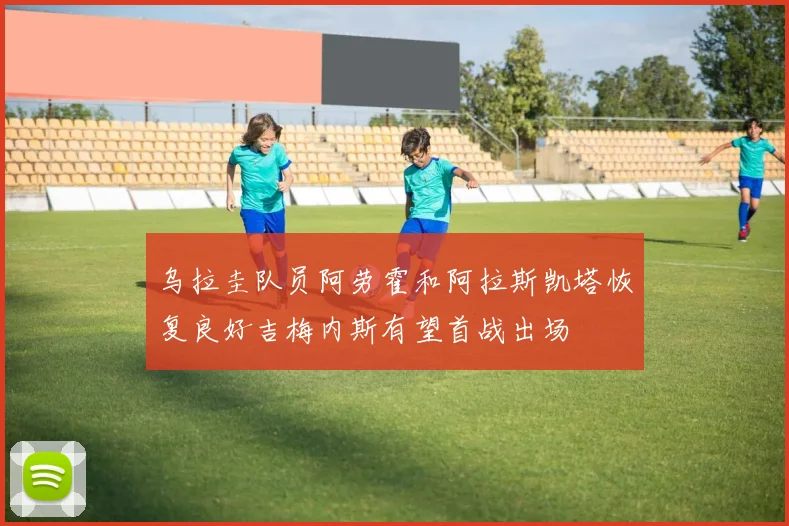 乌拉圭队员阿劳霍和阿拉斯凯塔恢复良好吉梅内斯有望首战出场