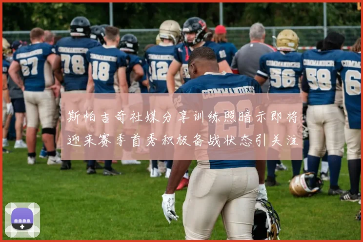 斯帕吉奇社媒分享训练照暗示即将迎来赛季首秀积极备战状态引关注