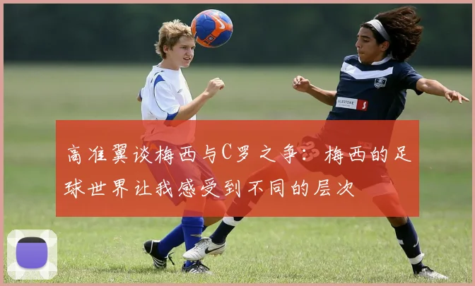 高准翼谈梅西与C罗之争：梅西的足球世界让我感受到不同的层次