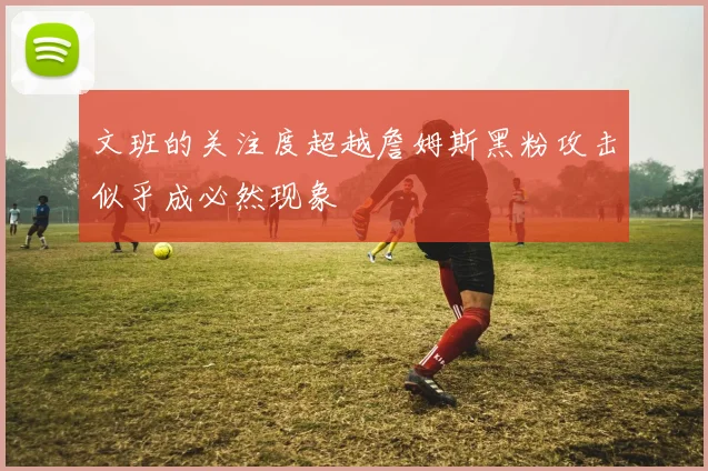 文班的关注度超越詹姆斯黑粉攻击似乎成必然现象