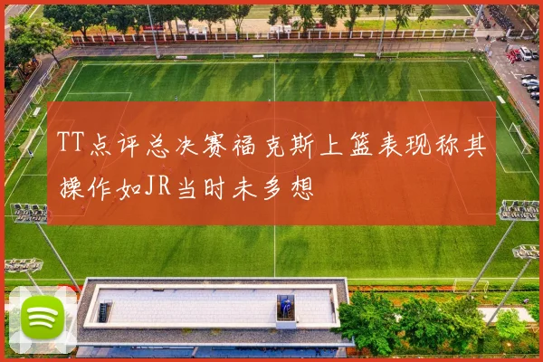 TT点评总决赛福克斯上篮表现称其操作如JR当时未多想