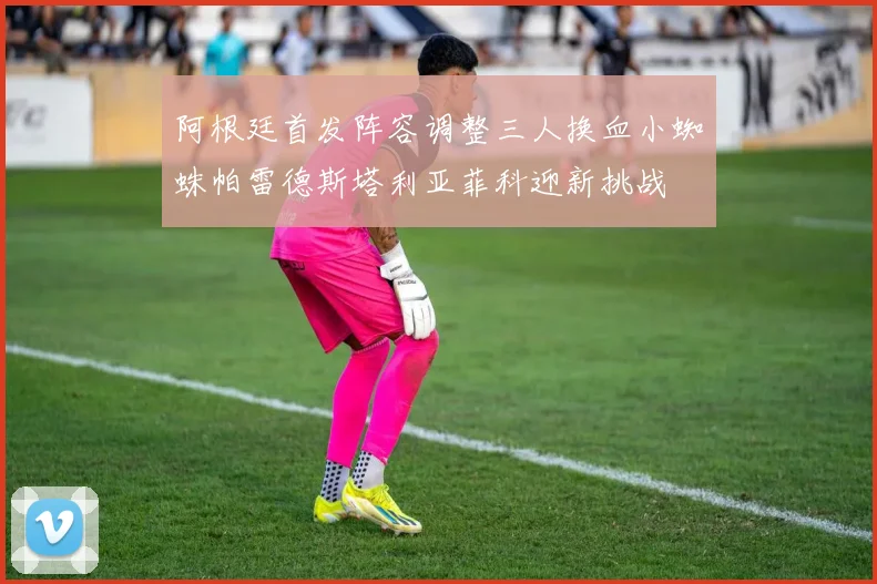 阿根廷首发阵容调整三人换血小蜘蛛帕雷德斯塔利亚菲科迎新挑战