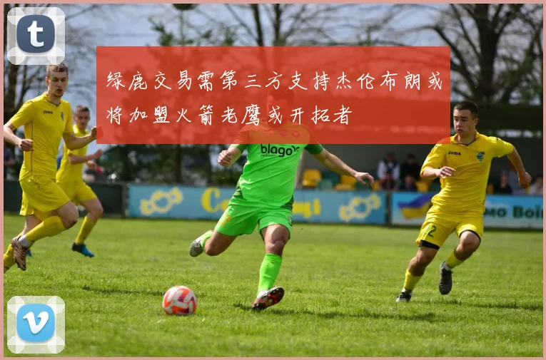 绿鹿交易需第三方支持杰伦布朗或将加盟火箭老鹰或开拓者