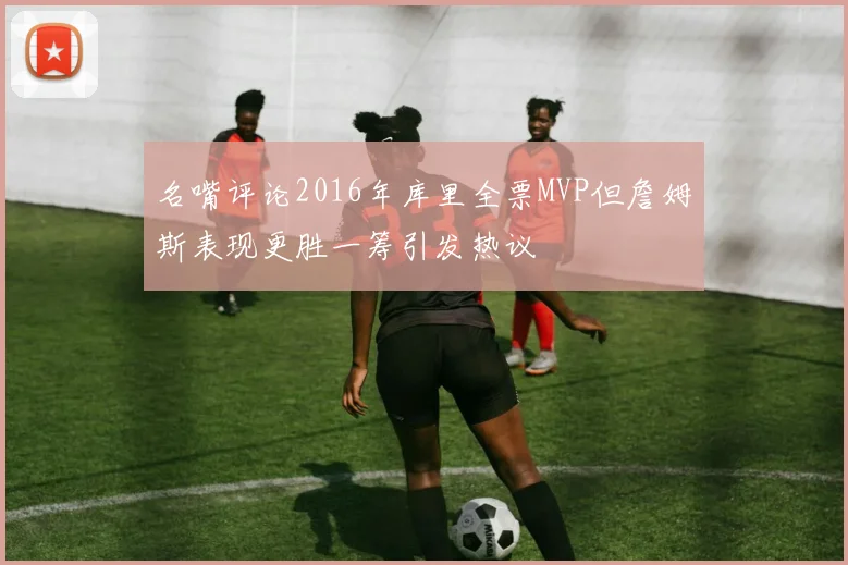名嘴评论2016年库里全票MVP但詹姆斯表现更胜一筹引发热议