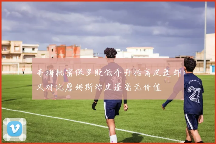 夸梅批富保罗贬低乔丹抬高皮蓬却又对比詹姆斯称皮蓬毫无价值