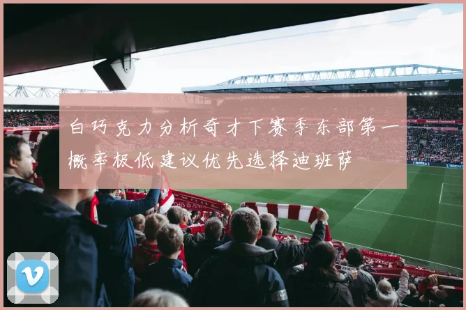 白巧克力分析奇才下赛季东部第一概率极低建议优先选择迪班萨