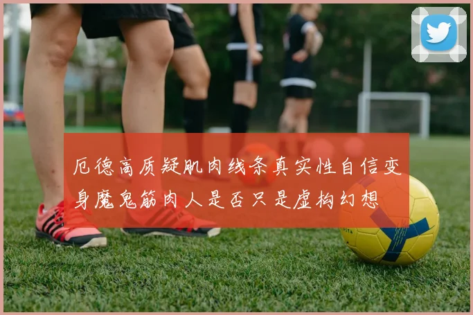 厄德高质疑肌肉线条真实性自信变身魔鬼筋肉人是否只是虚构幻想