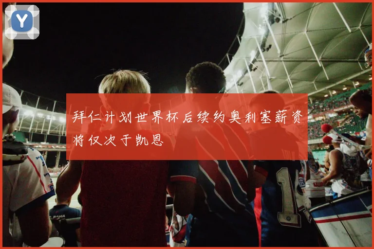 拜仁计划世界杯后续约奥利塞薪资将仅次于凯恩