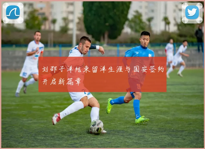 刘邵子洋结束留洋生涯与国安签约开启新篇章
