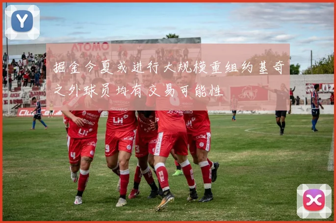 掘金今夏或进行大规模重组约基奇之外球员均有交易可能性