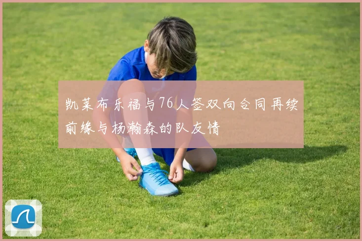 凯莱布乐福与76人签双向合同再续前缘与杨瀚森的队友情
