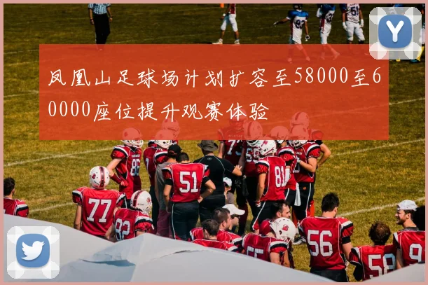 凤凰山足球场计划扩容至58000至60000座位提升观赛体验