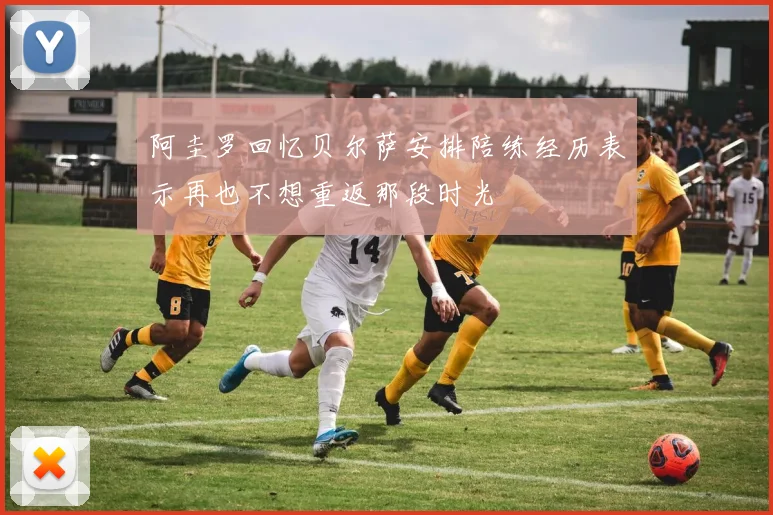 阿圭罗回忆贝尔萨安排陪练经历表示再也不想重返那段时光