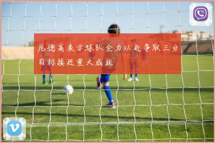 厄德高表示球队全力以赴争取三分目标接近重大成就