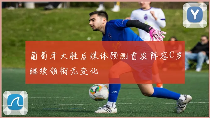 葡萄牙大胜后媒体预测首发阵容C罗继续领衔无变化