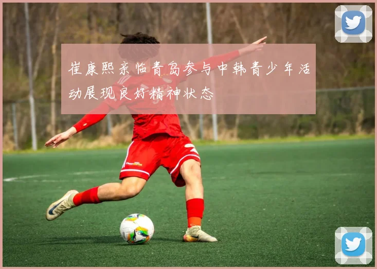崔康熙亲临青岛参与中韩青少年活动展现良好精神状态