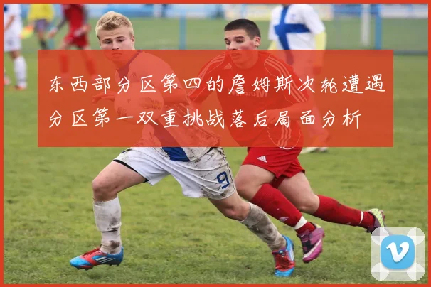 东西部分区第四的詹姆斯次轮遭遇分区第一双重挑战落后局面分析