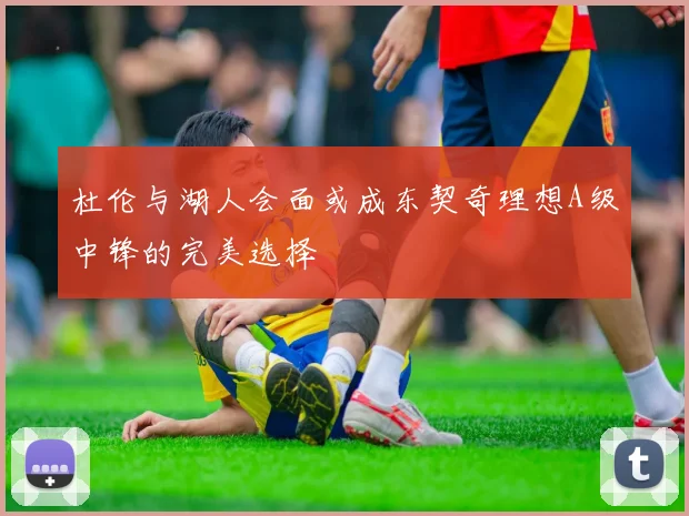 杜伦与湖人会面或成东契奇理想A级中锋的完美选择